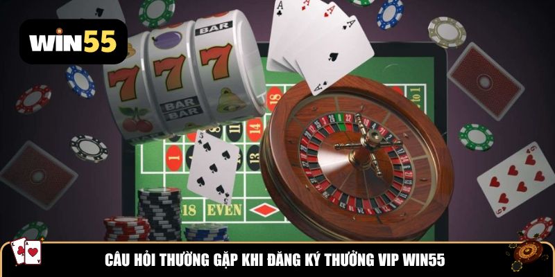 Câu hỏi thường gặp khi đăng ký thưởng VIP Win55
